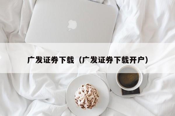 广发证券下载(广发证券下载开户)