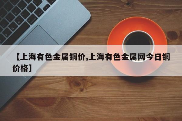 【上海有色金属铜价,上海有色金属网今日铜价格】