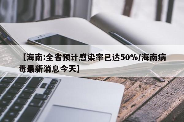 【海南:全省预计感染率已达50%/海南病毒最新消息今天】