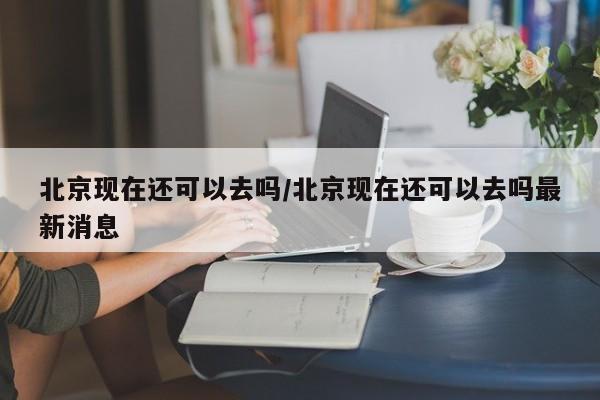 北京现在还可以去吗/北京现在还可以去吗最新消息