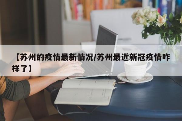 【苏州的疫情最新情况/苏州最近新冠疫情咋样了】