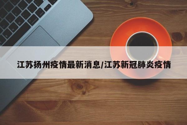 江苏扬州疫情最新消息/江苏新冠肺炎疫情