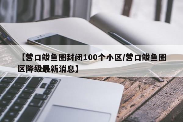 【营口鲅鱼圈封闭100个小区/营口鲅鱼圈区降级最新消息】
