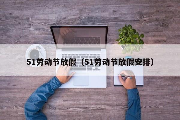 51劳动节放假(51劳动节放假安排)