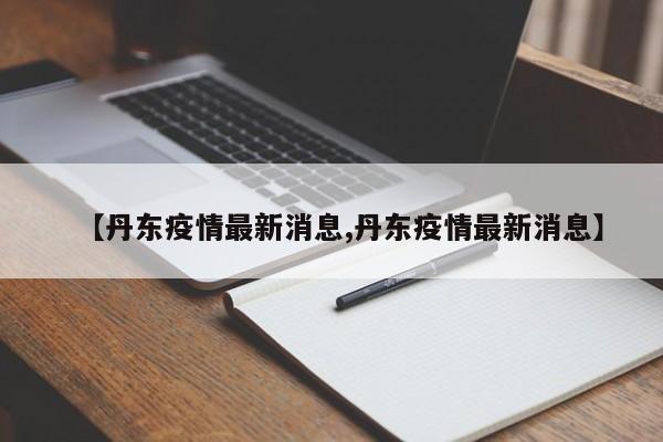 【丹东疫情最新消息,丹东疫情最新消息】