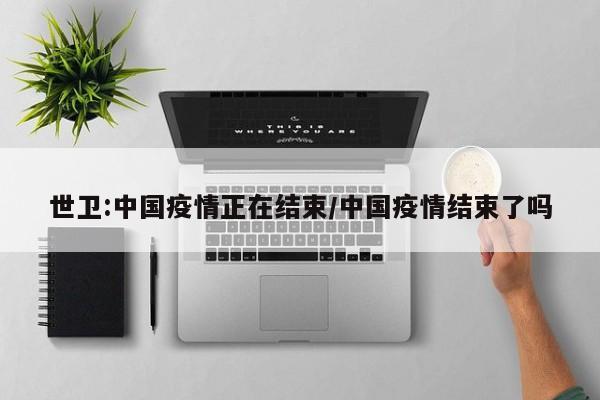 世卫:中国疫情正在结束/中国疫情结束了吗