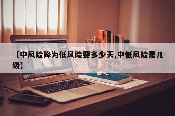 【中风险降为低风险要多少天,中低风险是几级】