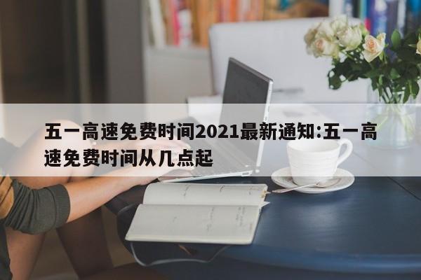 五一高速免费时间2021最新通知:五一高速免费时间从几点起