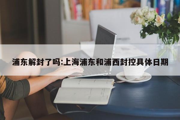 浦东解封了吗:上海浦东和浦西封控具体日期